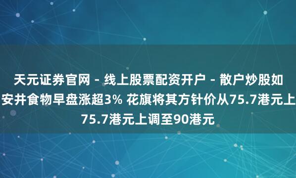 天元证券官网 - 线上股票配资开户 - 散户炒股如何杠杆注册 安井食物早盘涨超3% 花旗将其方针价从75.7港元上调至90港元