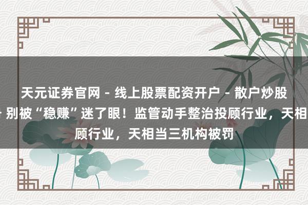 天元证券官网 - 线上股票配资开户 - 散户炒股如何杠杆注册 别被“稳赚”迷了眼！监管动手整治投顾行业，天相当三机构被罚