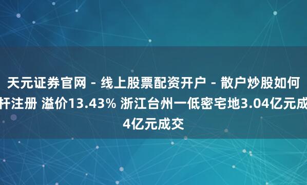天元证券官网 - 线上股票配资开户 - 散户炒股如何杠杆注册 溢价13.43% 浙江台州一低密宅地3.04亿元成交