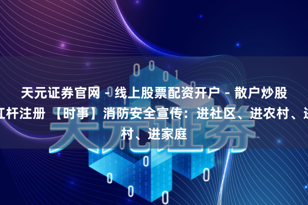 天元证券官网 - 线上股票配资开户 - 散户炒股如何杠杆注册 【时事】消防安全宣传：进社区、进农村、进家庭