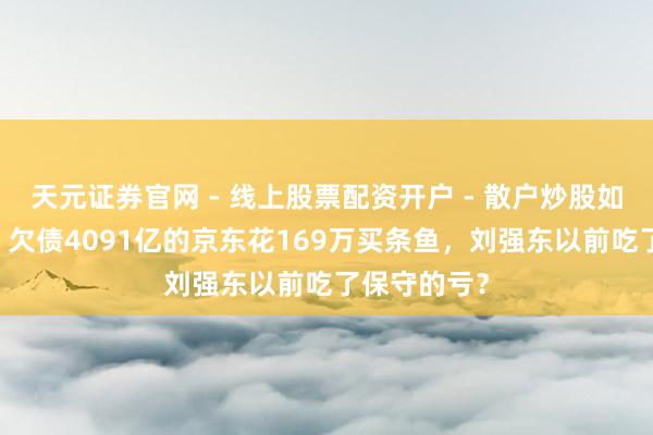 天元证券官网 - 线上股票配资开户 - 散户炒股如何杠杆注册 欠债4091亿的京东花169万买条鱼，刘强东以前吃了保守的亏？