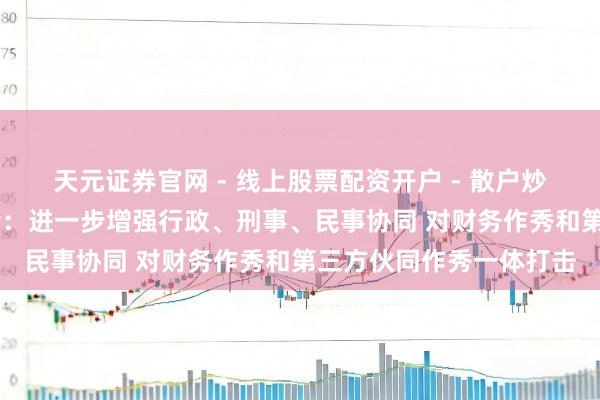 天元证券官网 - 线上股票配资开户 - 散户炒股如何杠杆注册 证监会：进一步增强行政、刑事、民事协同 对财务作秀和第三方伙同作秀一体打击
