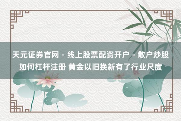 天元证券官网 - 线上股票配资开户 - 散户炒股如何杠杆注册 黄金以旧换新有了行业尺度