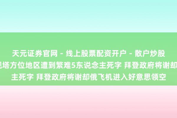 天元证券官网 - 线上股票配资开户 - 散户炒股如何杠杆注册 基辅电视塔方位地区遭到繁难5东说念主死字 拜登政府将谢却俄飞机进入好意思领空