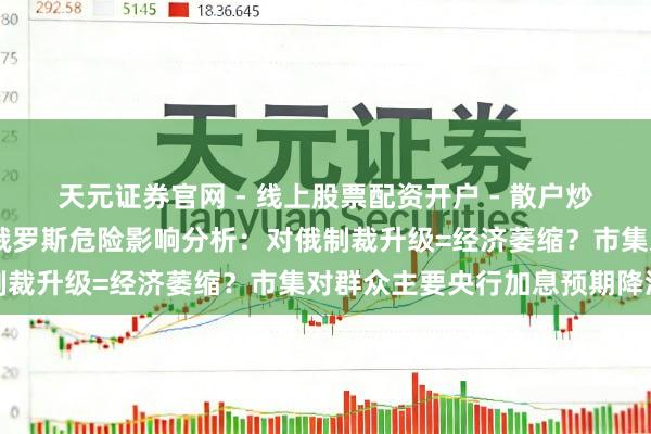 天元证券官网 - 线上股票配资开户 - 散户炒股如何杠杆注册 乌克兰俄罗斯危险影响分析：对俄制裁升级=经济萎缩？市集对群众主要央行加息预期降温