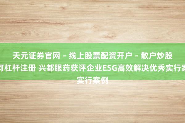 天元证券官网 - 线上股票配资开户 - 散户炒股如何杠杆注册 兴都眼药获评企业ESG高效解决优秀实行案例