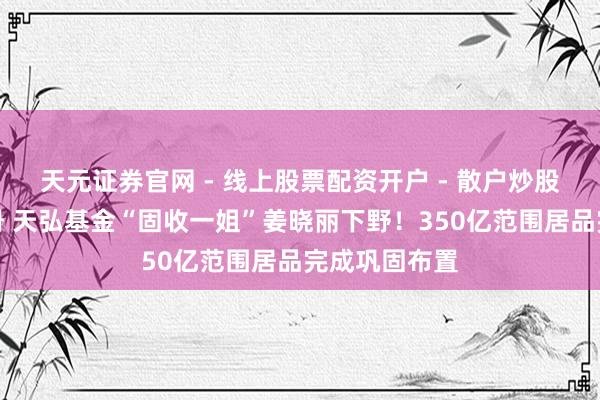 天元证券官网 - 线上股票配资开户 - 散户炒股如何杠杆注册 天弘基金“固收一姐”姜晓丽下野！350亿范围居品完成巩固布置