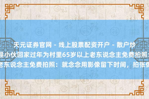 天元证券官网 - 线上股票配资开户 - 散户炒股如何杠杆注册 河南郏县小伙回家过年为村里65岁以上老东说念主免费拍照：就念念用影像留下时间，拍张像片迷恋